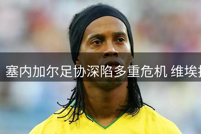 塞内加尔足协深陷多重危机 维埃拉主帅任命悬而未决