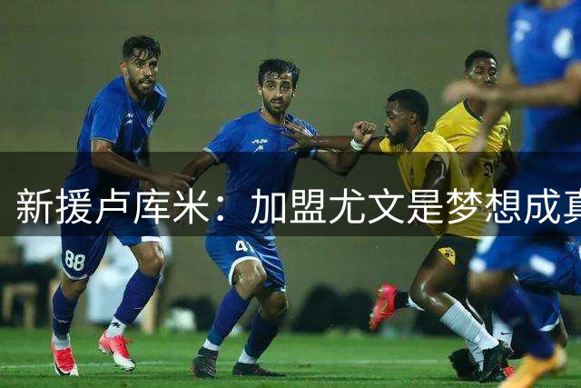 新援卢库米：加盟尤文是梦想成真 传奇后卫将激励我成长