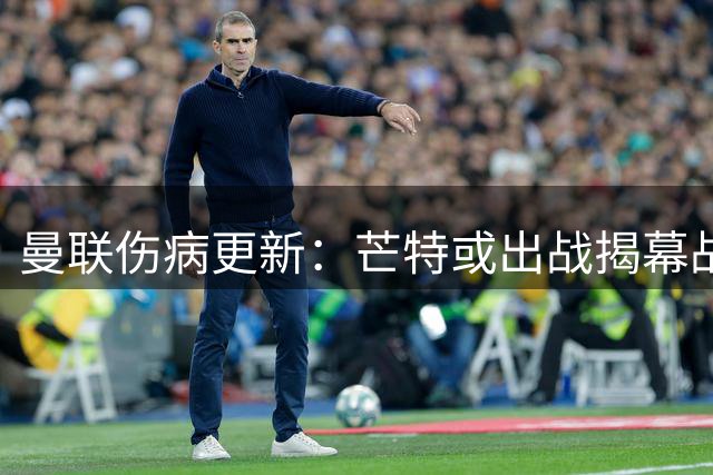 曼联伤病更新：芒特或出战揭幕战，谢什科缺席首轮