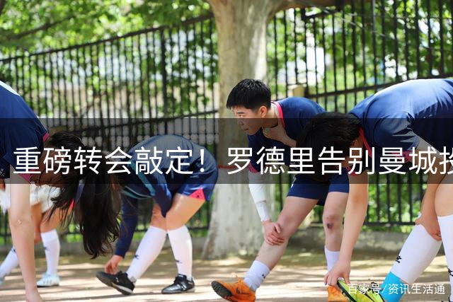 重磅转会敲定！罗德里告别曼城投奔巴萨 转会费最高7600万欧