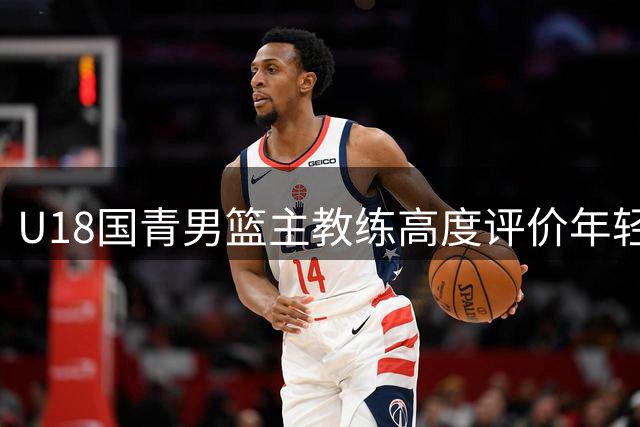 U18国青男篮主教练高度评价年轻队员发展潜力
